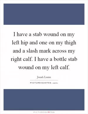 I have a stab wound on my left hip and one on my thigh and a slash mark across my right calf. I have a bottle stab wound on my left calf Picture Quote #1