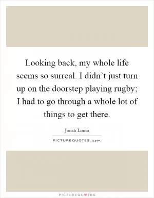 Looking back, my whole life seems so surreal. I didn’t just turn up on the doorstep playing rugby; I had to go through a whole lot of things to get there Picture Quote #1