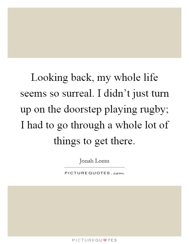 Looking back, my whole life seems so surreal. I didn't just turn up on the doorstep playing rugby; I had to go through a whole lot of things to get there Picture Quote #1