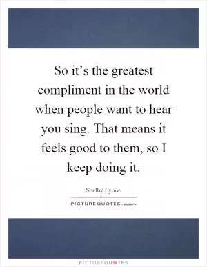 So it’s the greatest compliment in the world when people want to hear you sing. That means it feels good to them, so I keep doing it Picture Quote #1