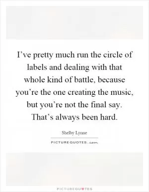 I’ve pretty much run the circle of labels and dealing with that whole kind of battle, because you’re the one creating the music, but you’re not the final say. That’s always been hard Picture Quote #1