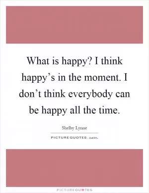 What is happy? I think happy’s in the moment. I don’t think everybody can be happy all the time Picture Quote #1