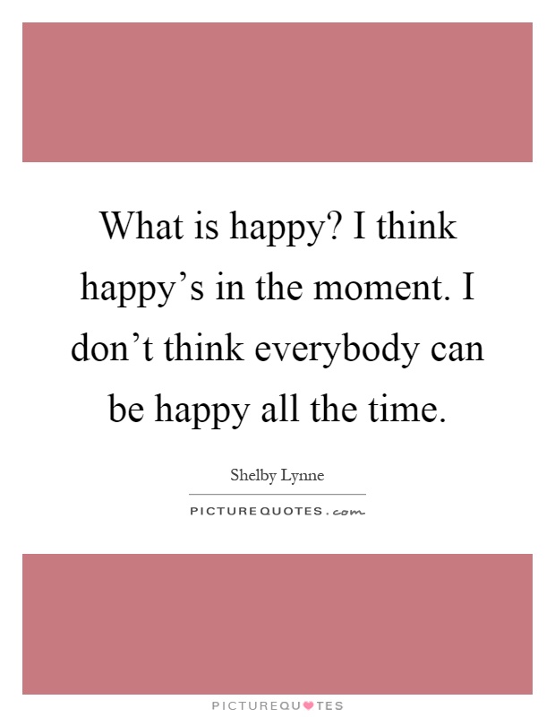 What is happy? I think happy's in the moment. I don't think everybody can be happy all the time Picture Quote #1