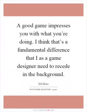 A good game impresses you with what you’re doing. I think that’s a fundamental difference that I as a game designer need to recede in the background Picture Quote #1