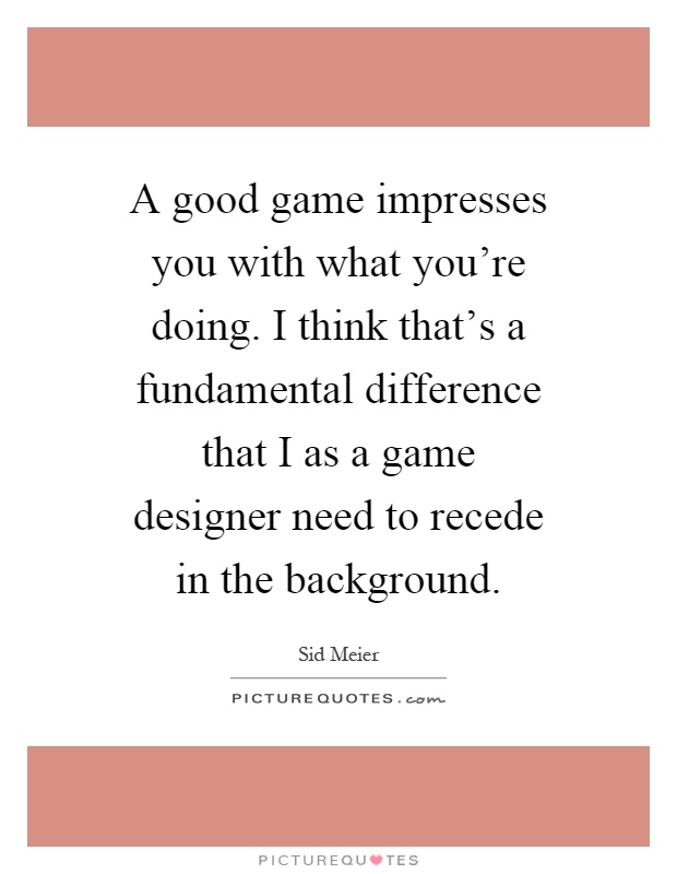 A good game impresses you with what you're doing. I think that's a fundamental difference that I as a game designer need to recede in the background Picture Quote #1