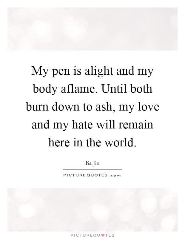 My pen is alight and my body aflame. Until both burn down to ash, my love and my hate will remain here in the world Picture Quote #1
