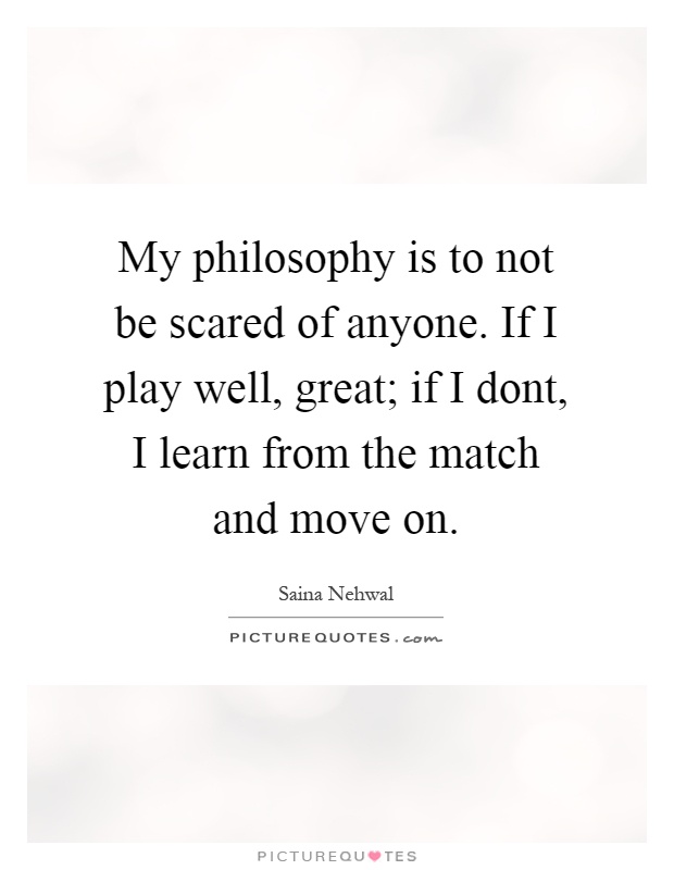 My philosophy is to not be scared of anyone. If I play well, great; if I dont, I learn from the match and move on Picture Quote #1