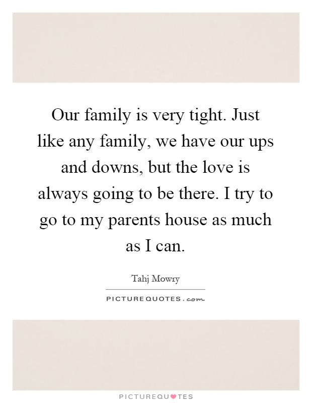 Our family is very tight. Just like any family, we have our ups and downs, but the love is always going to be there. I try to go to my parents house as much as I can Picture Quote #1