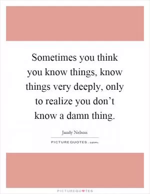 Sometimes you think you know things, know things very deeply, only to realize you don’t know a damn thing Picture Quote #1