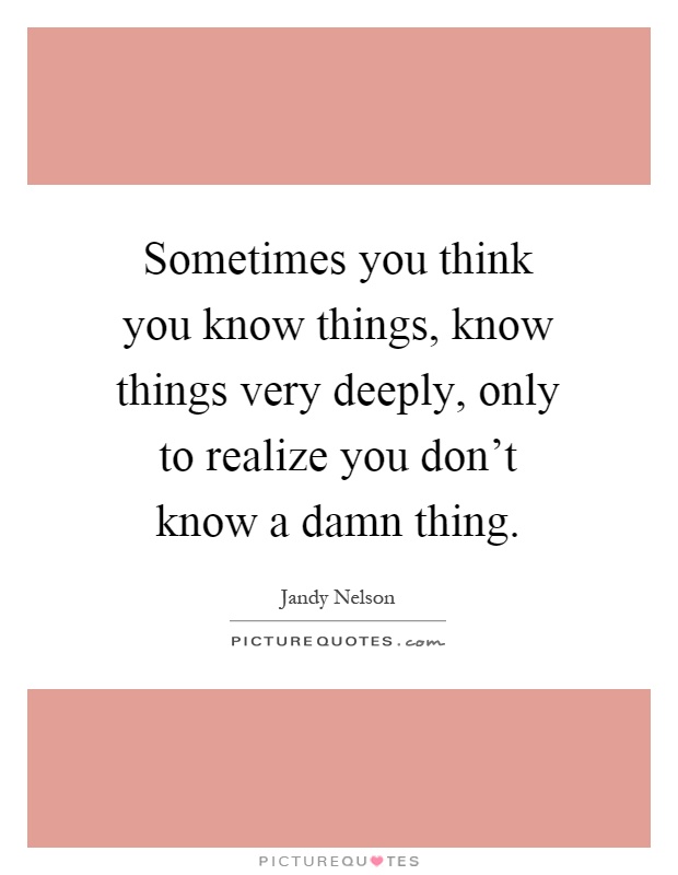 Sometimes you think you know things, know things very deeply, only to realize you don't know a damn thing Picture Quote #1
