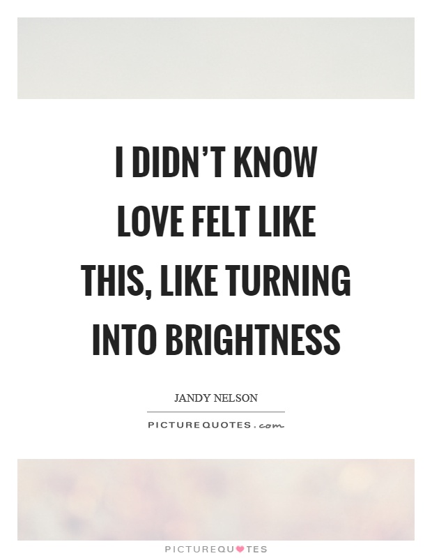 I didn't know love felt like this, like turning into brightness Picture Quote #1