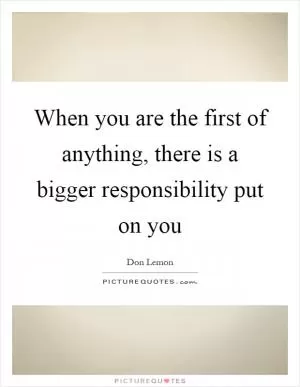 When you are the first of anything, there is a bigger responsibility put on you Picture Quote #1