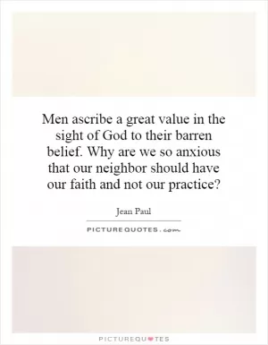 Men ascribe a great value in the sight of God to their barren belief. Why are we so anxious that our neighbor should have our faith and not our practice? Picture Quote #1