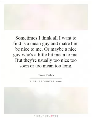 Sometimes I think all I want to find is a mean guy and make him be nice to me. Or maybe a nice guy who's a little bit mean to me. But they're usually too nice too soon or too mean too long Picture Quote #1