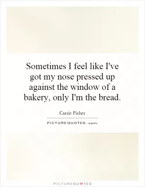Sometimes I feel like I've got my nose pressed up against the window of a bakery, only I'm the bread Picture Quote #1