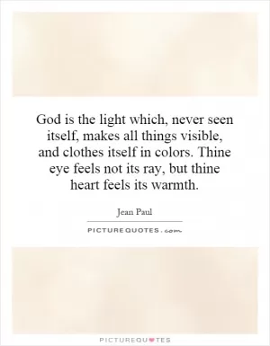 God is the light which, never seen itself, makes all things visible, and clothes itself in colors. Thine eye feels not its ray, but thine heart feels its warmth Picture Quote #1