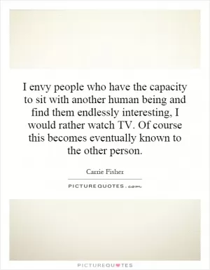 I envy people who have the capacity to sit with another human being and find them endlessly interesting, I would rather watch TV. Of course this becomes eventually known to the other person Picture Quote #1