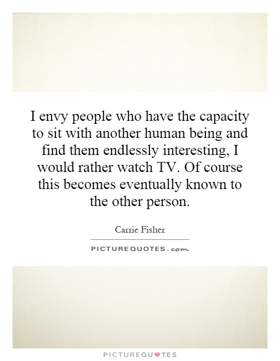 I envy people who have the capacity to sit with another human being and find them endlessly interesting, I would rather watch TV. Of course this becomes eventually known to the other person Picture Quote #1
