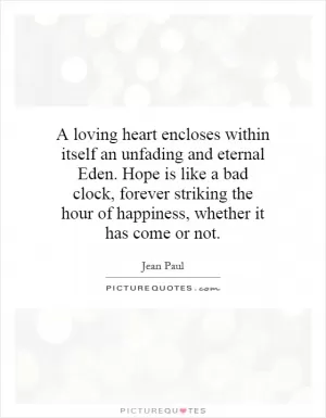 A loving heart encloses within itself an unfading and eternal Eden. Hope is like a bad clock, forever striking the hour of happiness, whether it has come or not Picture Quote #1