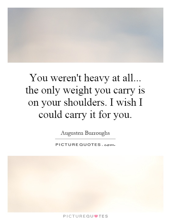 You weren't heavy at all... the only weight you carry is on your shoulders. I wish I could carry it for you Picture Quote #1