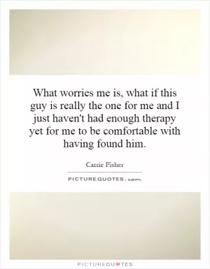 What worries me is, what if this guy is really the one for me and I just haven't had enough therapy yet for me to be comfortable with having found him Picture Quote #1