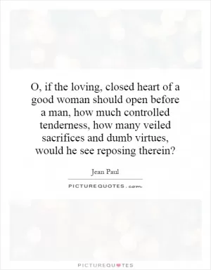 O, if the loving, closed heart of a good woman should open before a man, how much controlled tenderness, how many veiled sacrifices and dumb virtues, would he see reposing therein? Picture Quote #1