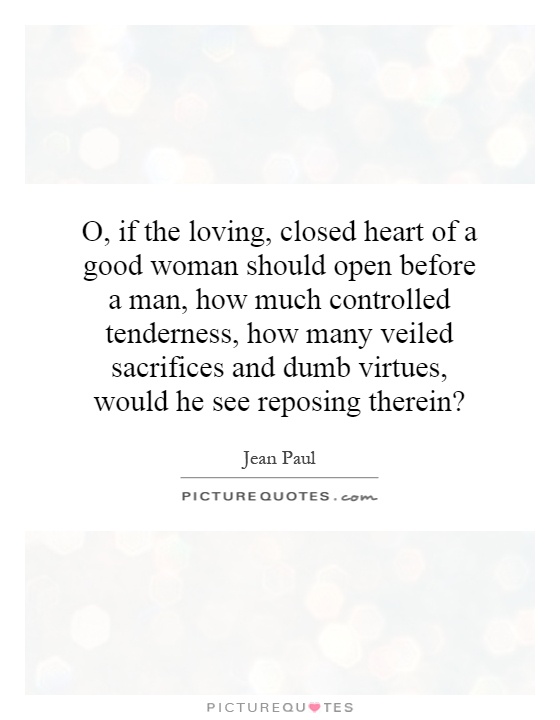 O, if the loving, closed heart of a good woman should open before a man, how much controlled tenderness, how many veiled sacrifices and dumb virtues, would he see reposing therein? Picture Quote #1
