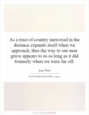 As a tract of country narrowed in the distance expands itself when we approach, thus the way to our near grave appears to us as long as it did formerly when we were far off Picture Quote #1