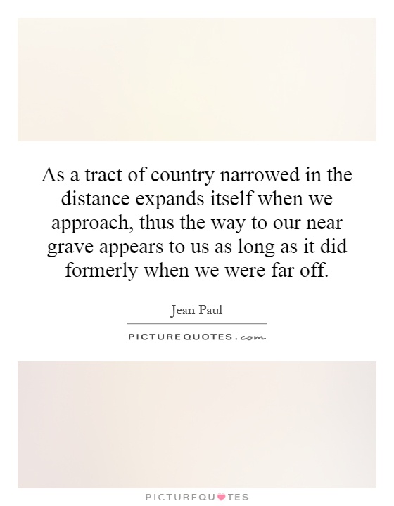 As a tract of country narrowed in the distance expands itself when we approach, thus the way to our near grave appears to us as long as it did formerly when we were far off Picture Quote #1