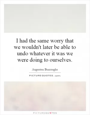 I had the same worry that we wouldn't later be able to undo whatever it was we were doing to ourselves Picture Quote #1