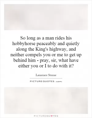So long as a man rides his hobbyhorse peaceably and quietly along the King's highway, and neither compels you or me to get up behind him - pray, sir, what have either you or I to do with it? Picture Quote #1