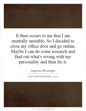 It then occurs to me that I am mentally unstable. So I decided to close my office door and go online. Maybe I can do some research and find out what's wrong with my personality and then fix it Picture Quote #1