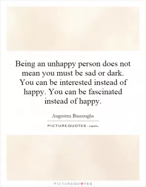 Being an unhappy person does not mean you must be sad or dark. You can be interested instead of happy. You can be fascinated instead of happy Picture Quote #1