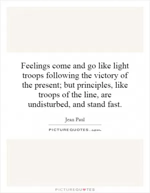 Feelings come and go like light troops following the victory of the present; but principles, like troops of the line, are undisturbed, and stand fast Picture Quote #1