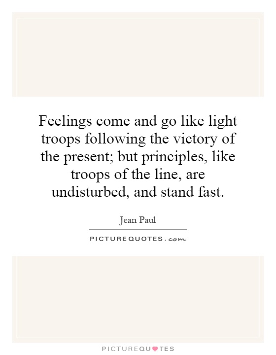 Feelings come and go like light troops following the victory of the present; but principles, like troops of the line, are undisturbed, and stand fast Picture Quote #1