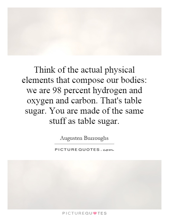 Think of the actual physical elements that compose our bodies: we are 98 percent hydrogen and oxygen and carbon. That's table sugar. You are made of the same stuff as table sugar Picture Quote #1