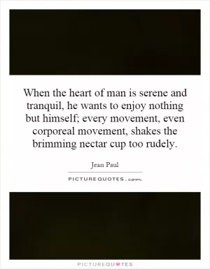 When the heart of man is serene and tranquil, he wants to enjoy nothing but himself; every movement, even corporeal movement, shakes the brimming nectar cup too rudely Picture Quote #1