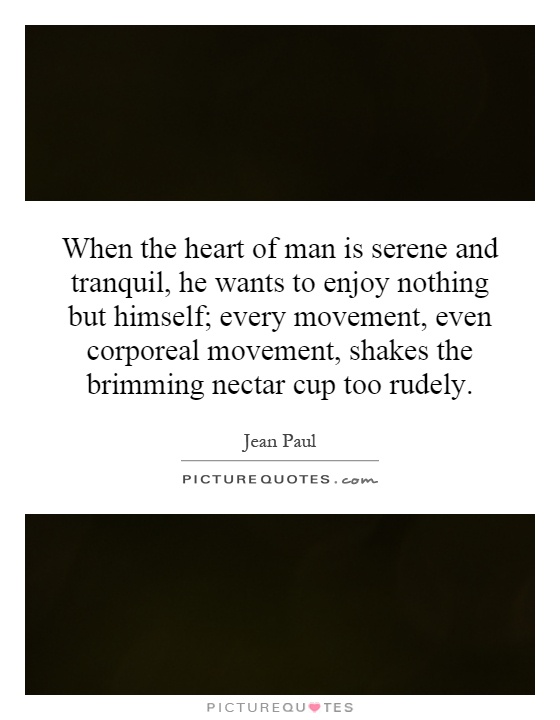 When the heart of man is serene and tranquil, he wants to enjoy nothing but himself; every movement, even corporeal movement, shakes the brimming nectar cup too rudely Picture Quote #1