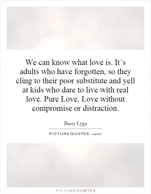 We can know what love is. It´s adults who have forgotten, so they cling to their poor substitute and yell at kids who dare to live with real love. Pure Love. Love without compromise or distraction Picture Quote #1