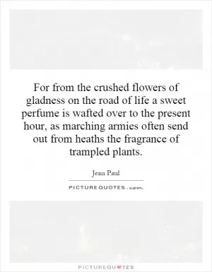 For from the crushed flowers of gladness on the road of life a sweet perfume is wafted over to the present hour, as marching armies often send out from heaths the fragrance of trampled plants Picture Quote #1