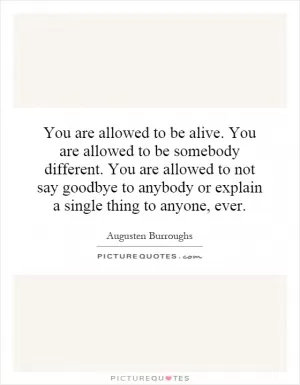 You are allowed to be alive. You are allowed to be somebody different. You are allowed to not say goodbye to anybody or explain a single thing to anyone, ever Picture Quote #1