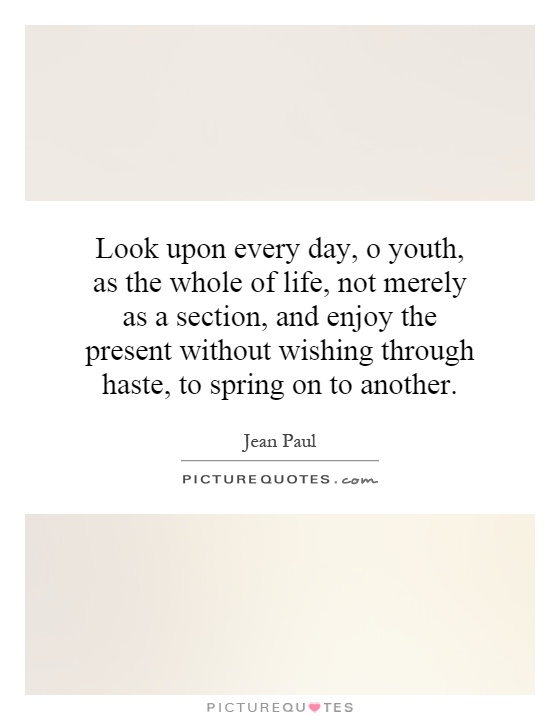 Look upon every day, o youth, as the whole of life, not merely as a section, and enjoy the present without wishing through haste, to spring on to another Picture Quote #1