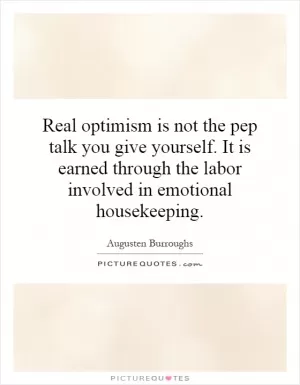 Real optimism is not the pep talk you give yourself. It is earned through the labor involved in emotional housekeeping Picture Quote #1