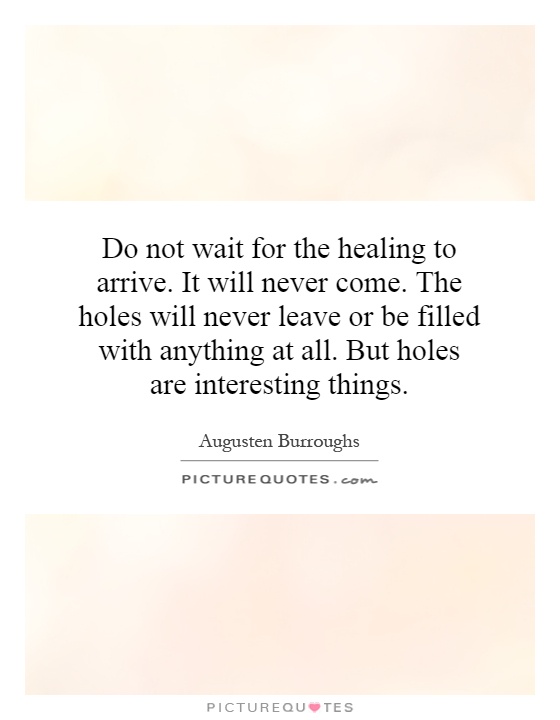 Do not wait for the healing to arrive. It will never come. The holes will never leave or be filled with anything at all. But holes are interesting things Picture Quote #1