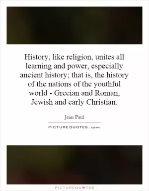 History, like religion, unites all learning and power, especially ancient history; that is, the history of the nations of the youthful world - Grecian and Roman, Jewish and early Christian Picture Quote #1