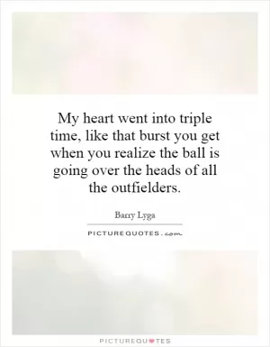 My heart went into triple time, like that burst you get when you realize the ball is going over the heads of all the outfielders Picture Quote #1
