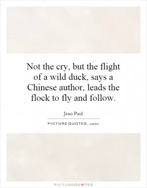 Not the cry, but the flight of a wild duck, says a Chinese author, leads the flock to fly and follow Picture Quote #1