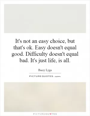 It's not an easy choice, but that's ok. Easy doesn't equal good. Difficulty doesn't equal bad. It's just life, is all Picture Quote #1