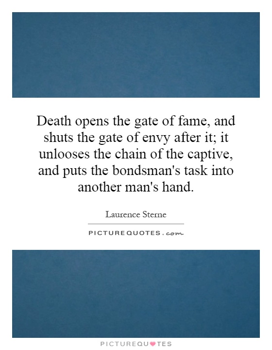 Death opens the gate of fame, and shuts the gate of envy after it; it unlooses the chain of the captive, and puts the bondsman's task into another man's hand Picture Quote #1