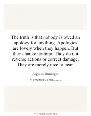 The truth is that nobody is owed an apology for anything. Apologies are lovely when they happen. But they change nothing. They do not reverse actions or correct damage. They are merely nice to hear Picture Quote #1